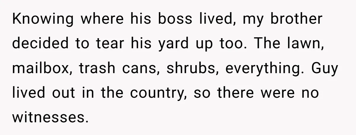 Knowing where his boss lived, my brother decided to tear his yard up too. The lawn, mailbox, trash cans, shrubs, everything. Guy lived out in the country, so there were...