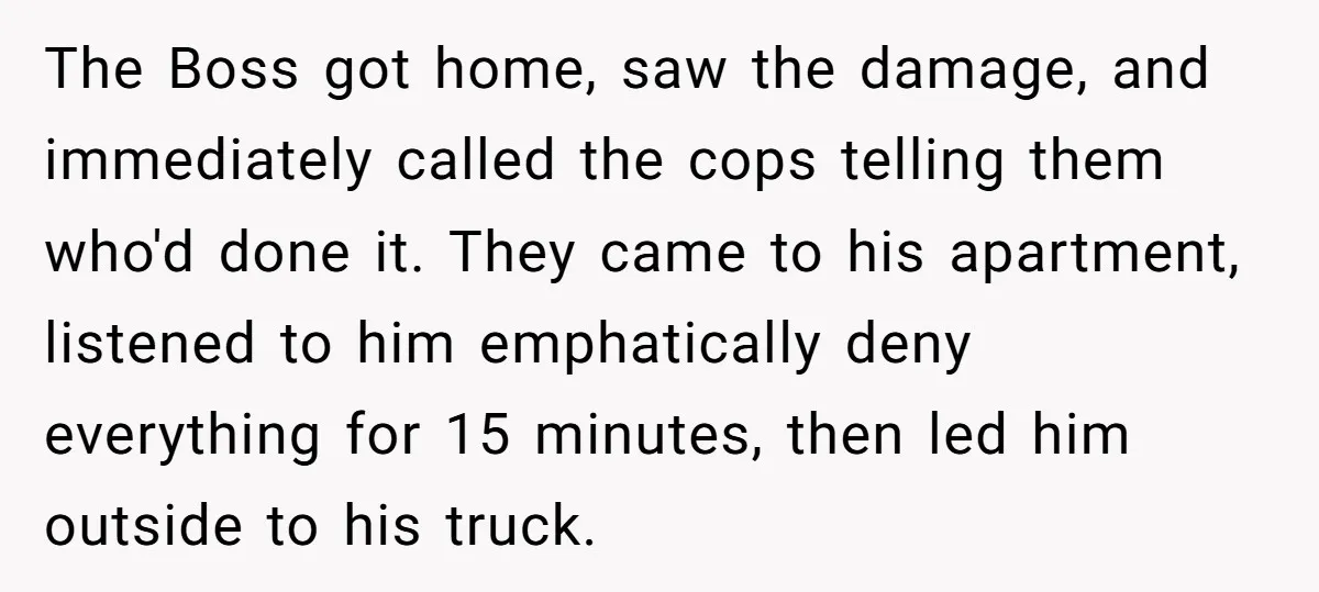 The Boss got home, saw the damage, and immediately called the cops telling them who'd done it. They came to his apartment, listened to him emphatically deny everything for 15...