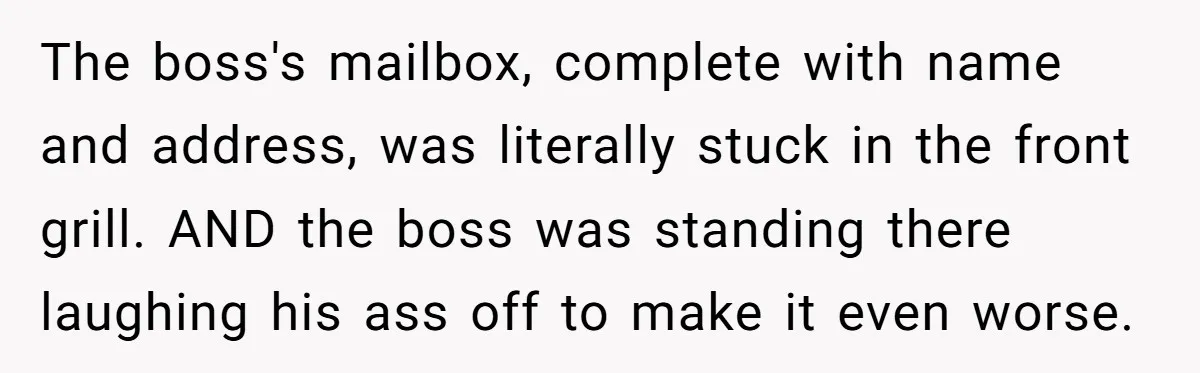 The boss's mailbox, complete with name and address, was literally stuck in the front grill. AND the boss was standing there laughing his ass off to make it even worse.