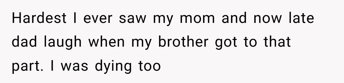 Hardest I ever saw my mom and now late dad laugh when my brother got to that part. I was dying too