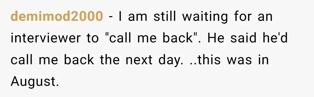 demimod2000 − I am still waiting for an interviewer to "call me back". He said he'd call me back the next day. ..this was in August.