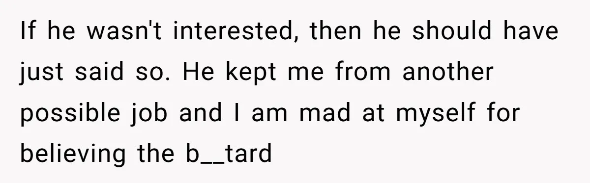 If he wasn't interested, then he should have just said so. He kept me from another possible job and I am mad at myself for believing the b__tard