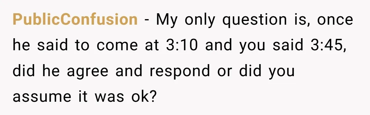 PublicConfusion − My only question is, once he said to come at 3:10 and you said 3:45, did he agree and respond or did you assume it was ok?