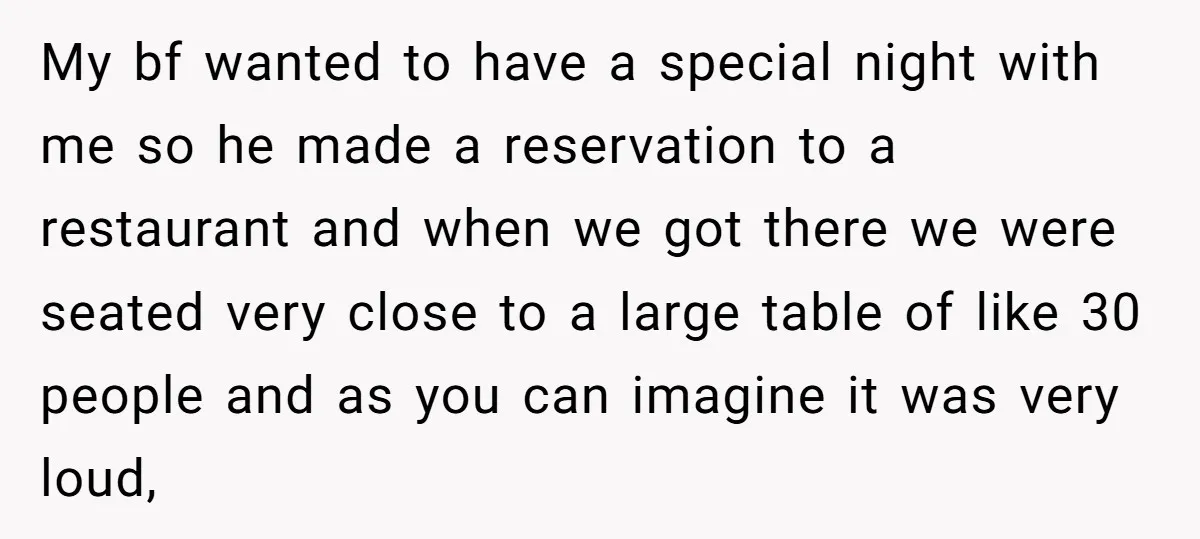 My bf wanted to have a special night with me so he made a reservation to a restaurant and when we got there we were seated very close to a...