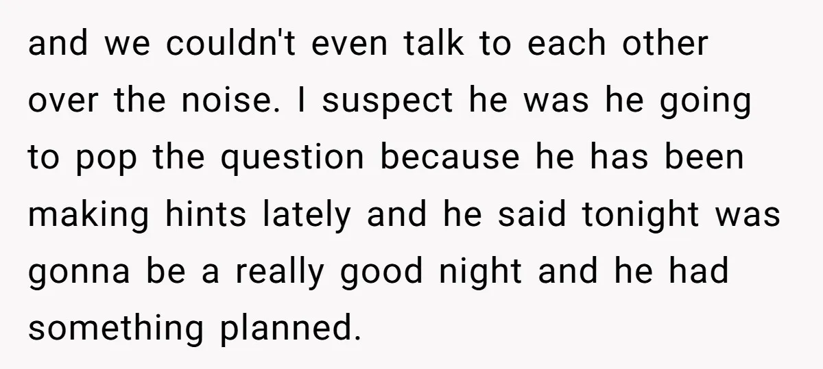 and we couldn't even talk to each other over the noise. I suspect he was he going to pop the question because he has been making hints lately and he...