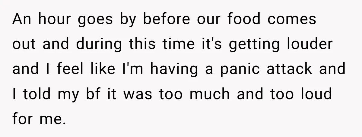 An hour goes by before our food comes out and during this time it's getting louder and I feel like I'm having a panic attack and I told my bf...
