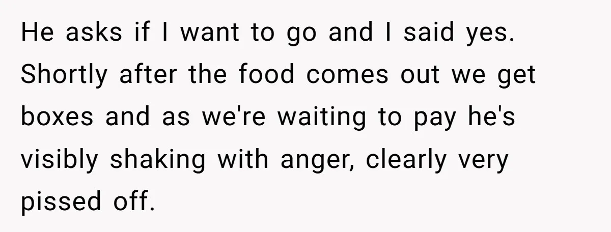 He asks if I want to go and I said yes. Shortly after the food comes out we get boxes and as we're waiting to pay he's visibly shaking with...