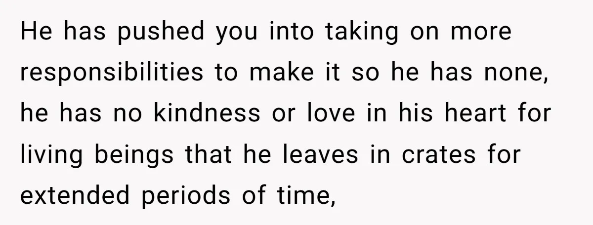 He has pushed you into taking on more responsibilities to make it so he has none, he has no kindness or love in his heart for living beings that he...