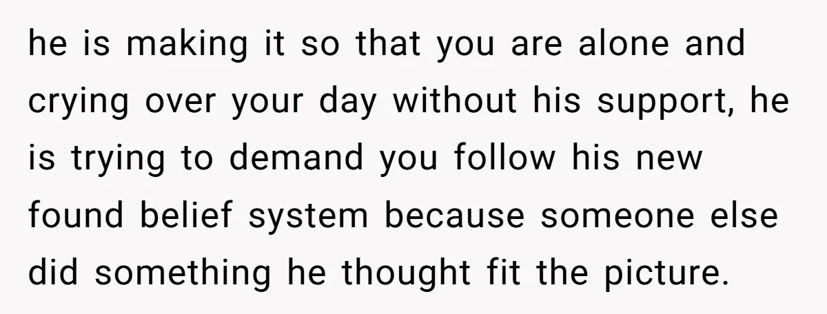 he is making it so that you are alone and crying over your day without his support, he is trying to demand you follow his new found belief system because...
