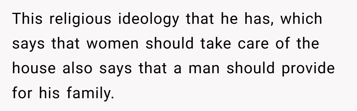 This religious ideology that he has, which says that women should take care of the house also says that a man should provide for his family.