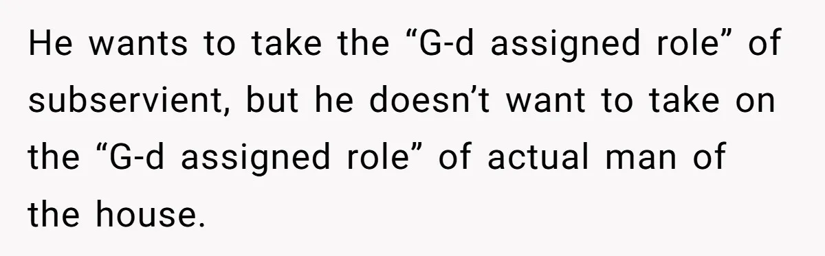 He wants to take the “G-d assigned role” of subservient, but he doesn’t want to take on the “G-d assigned role” of actual man of the house.