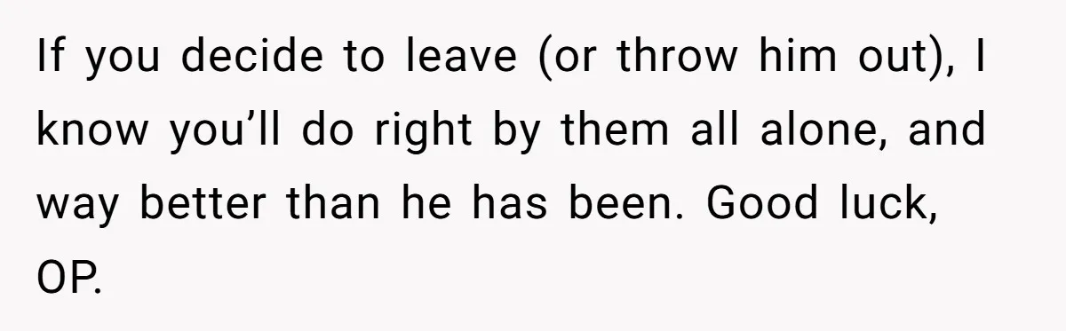 If you decide to leave (or throw him out), I know you’ll do right by them all alone, and way better than he has been. Good luck, OP.