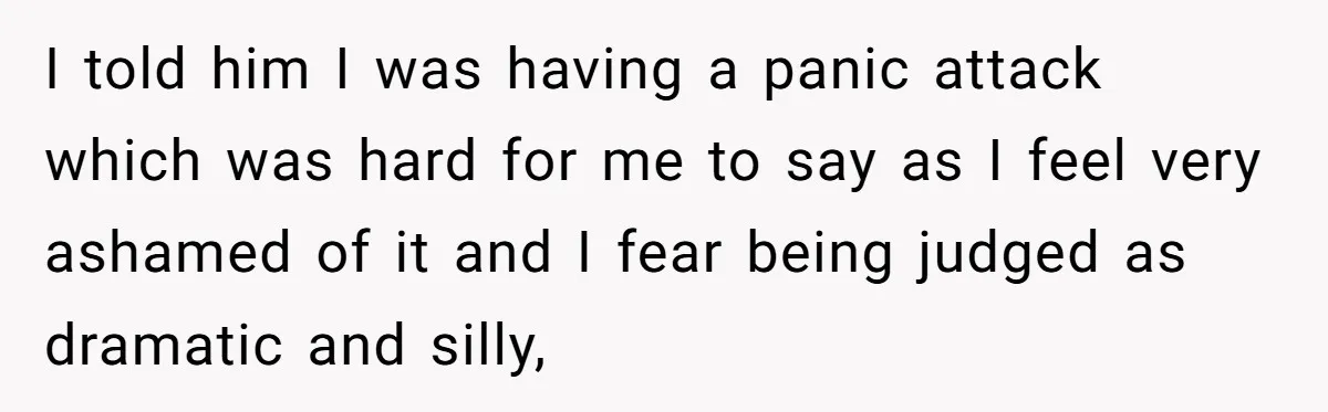 I told him I was having a panic attack which was hard for me to say as I feel very ashamed of it and I fear being judged as dramatic...