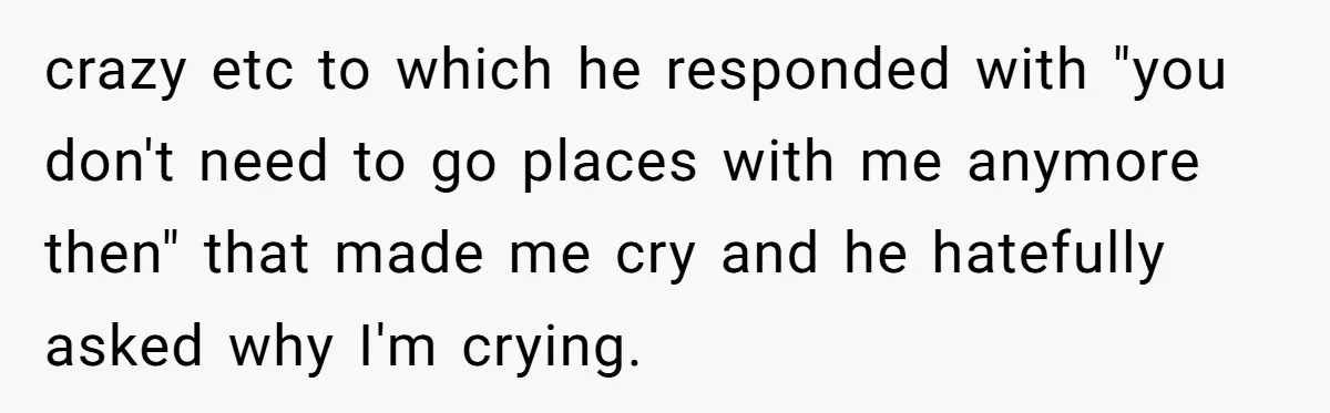 crazy etc to which he responded with "you don't need to go places with me anymore then" that made me cry and he hatefully asked why I'm crying.