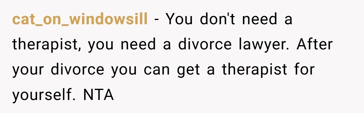 cat_on_windowsill − You don't need a therapist, you need a divorce lawyer. After your divorce you can get a therapist for yourself. NTA