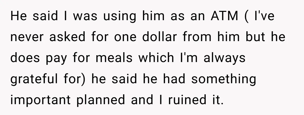 He said I was using him as an ATM ( I've never asked for one dollar from him but he does pay for meals which I'm always grateful for) he...