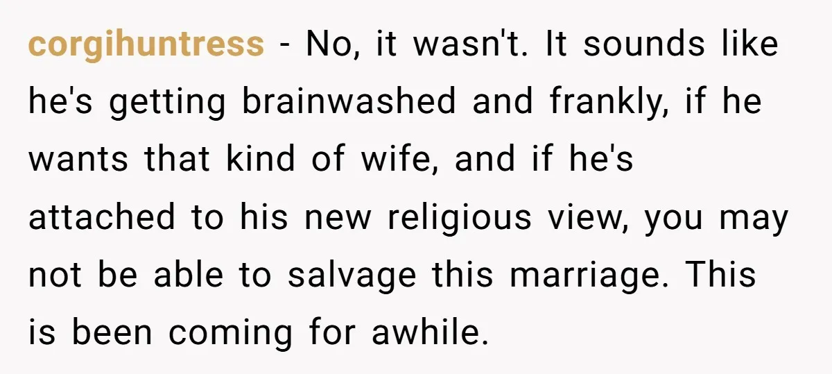 corgihuntress − No, it wasn't. It sounds like he's getting brainwashed and frankly, if he wants that kind of wife, and if he's attached to his new religious view, you...