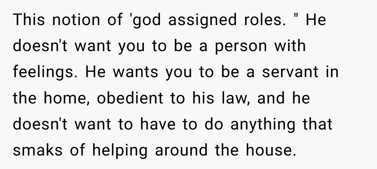 This notion of 'god assigned roles. " He doesn't want you to be a person with feelings. He wants you to be a servant in the home, obedient to his...