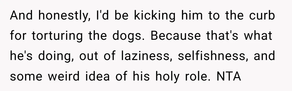 And honestly, I'd be kicking him to the curb for torturing the dogs. Because that's what he's doing, out of laziness, selfishness, and some weird idea of his holy role....