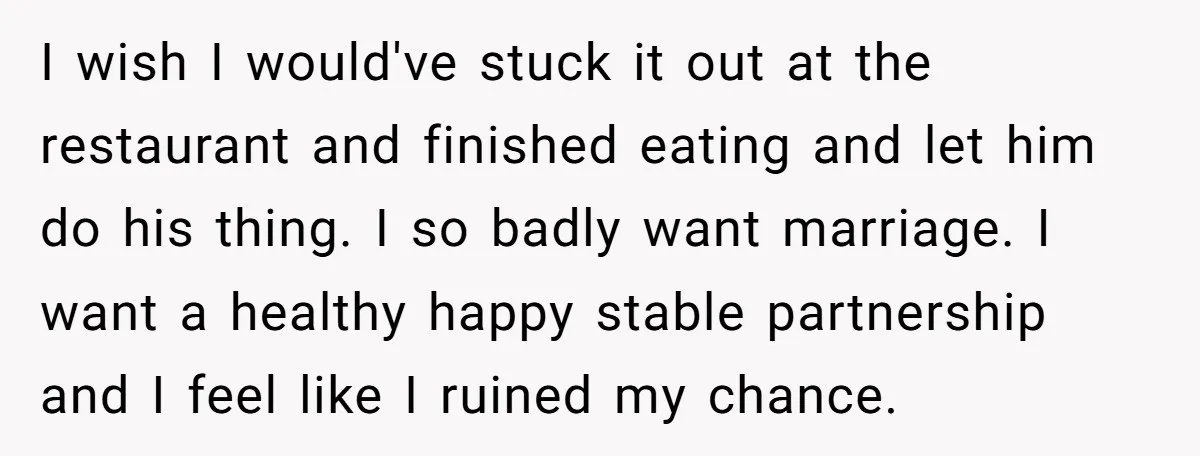I wish I would've stuck it out at the restaurant and finished eating and let him do his thing. I so badly want marriage. I want a healthy happy stable...