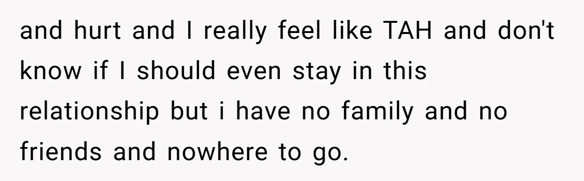 and hurt and I really feel like TAH and don't know if I should even stay in this relationship but i have no family and no friends and nowhere to...