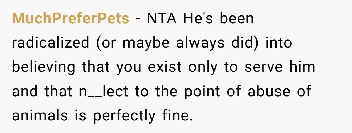 MuchPreferPets − NTA He's been radicalized (or maybe always did) into believing that you exist only to serve him and that n__lect to the point of abuse of animals is...