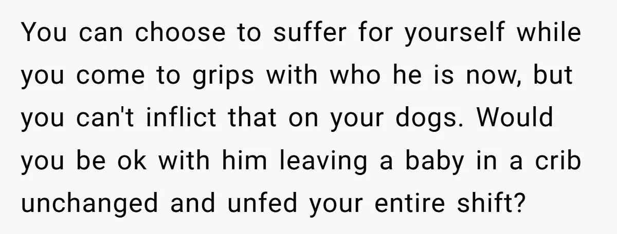 You can choose to suffer for yourself while you come to grips with who he is now, but you can't inflict that on your dogs. Would you be ok with...