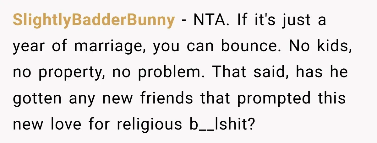 SlightlyBadderBunny − NTA. If it's just a year of marriage, you can bounce. No kids, no property, no problem. That said, has he gotten any new friends that prompted this...