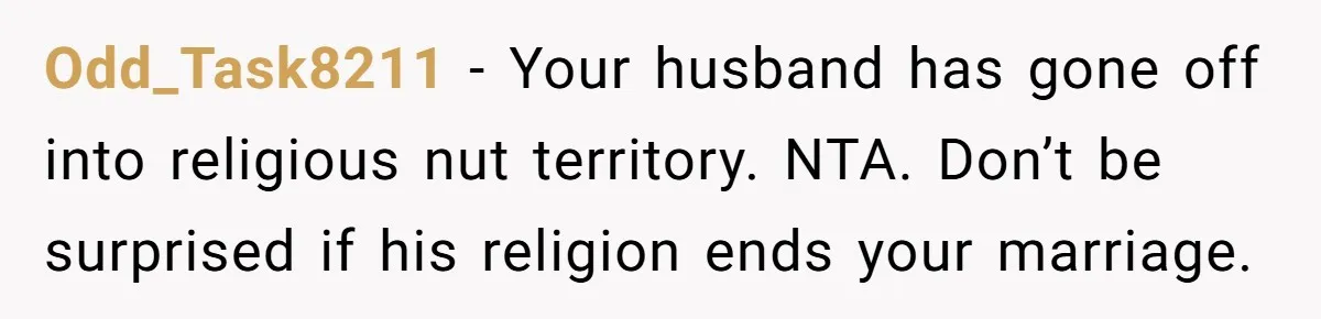 Odd_Task8211 − Your husband has gone off into religious nut territory. NTA. Don’t be surprised if his religion ends your marriage.