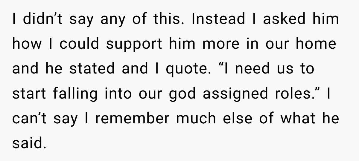 I didn’t say any of this. Instead I asked him how I could support him more in our home and he stated and I quote. “I need us to start...