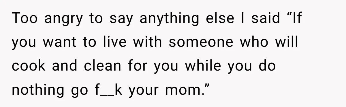 Too angry to say anything else I said “If you want to live with someone who will cook and clean for you while you do nothing go f__k your mom.”