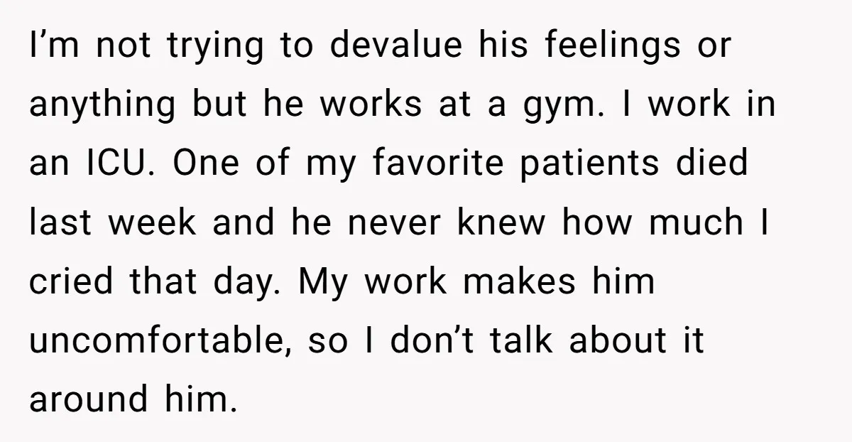 I’m not trying to devalue his feelings or anything but he works at a gym. I work in an ICU. One of my favorite patients died last week and he...