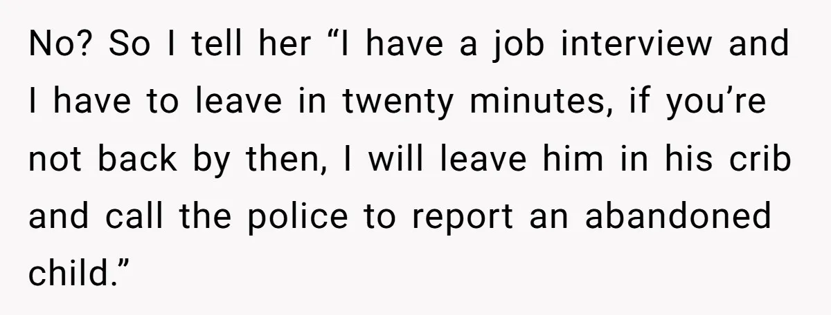 No? So I tell her “I have a job interview and I have to leave in twenty minutes, if you’re not back by then, I will leave him in his...
