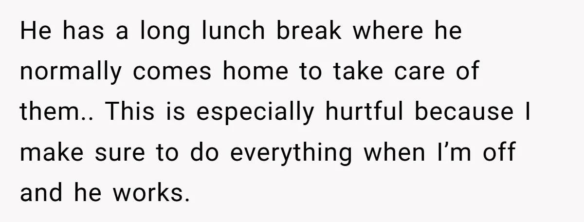 He has a long lunch break where he normally comes home to take care of them.. This is especially hurtful because I make sure to do everything when I’m off...