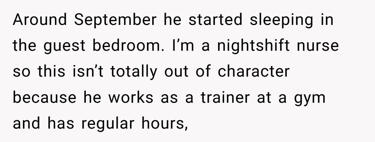 Around September he started sleeping in the guest bedroom. I’m a nightshift nurse so this isn’t totally out of character because he works as a trainer at a gym and...