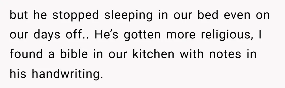 but he stopped sleeping in our bed even on our days off.. He’s gotten more religious, I found a bible in our kitchen with notes in his handwriting.