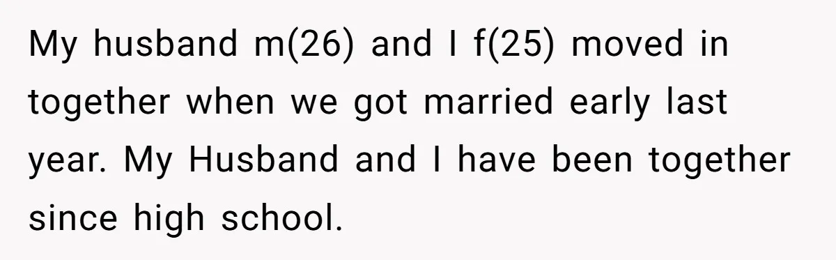 My husband m(26) and I f(25) moved in together when we got married early last year. My Husband and I have been together since high school.