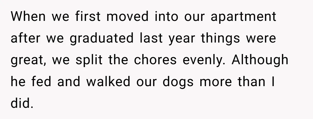 When we first moved into our apartment after we graduated last year things were great, we split the chores evenly. Although he fed and walked our dogs more than I...