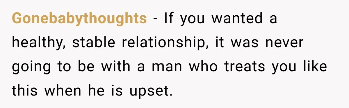 Gonebabythoughts − If you wanted a healthy, stable relationship, it was never going to be with a man who treats you like this when he is upset.