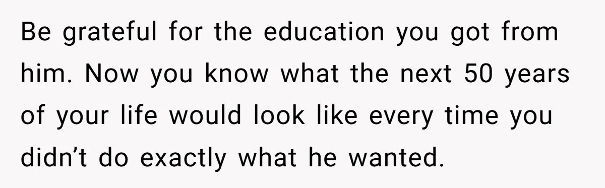 Be grateful for the education you got from him. Now you know what the next 50 years of your life would look like every time you didn’t do exactly what...