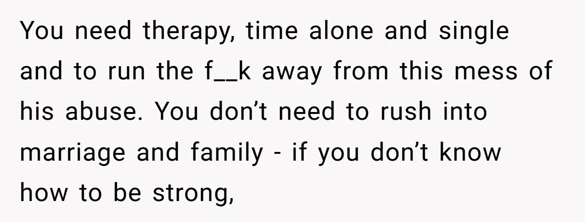 You need therapy, time alone and single and to run the f__k away from this mess of his abuse. You don’t need to rush into marriage and family - if...