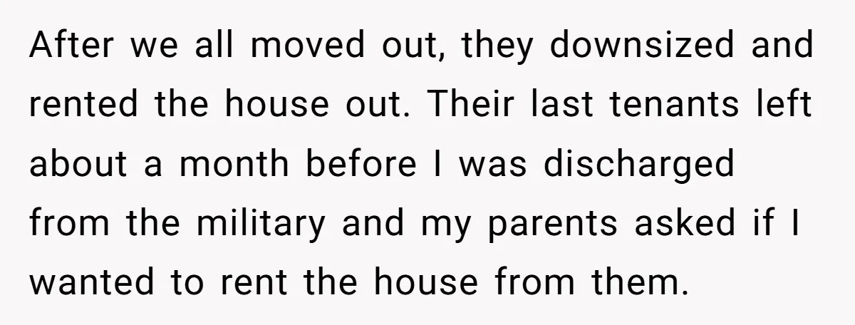 After we all moved out, they downsized and rented the house out. Their last tenants left about a month before I was discharged from the military and my parents asked...