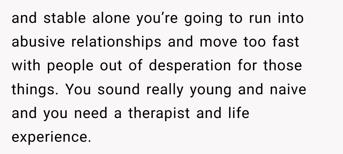 and stable alone you’re going to run into abusive relationships and move too fast with people out of desperation for those things. You sound really young and naive and you...