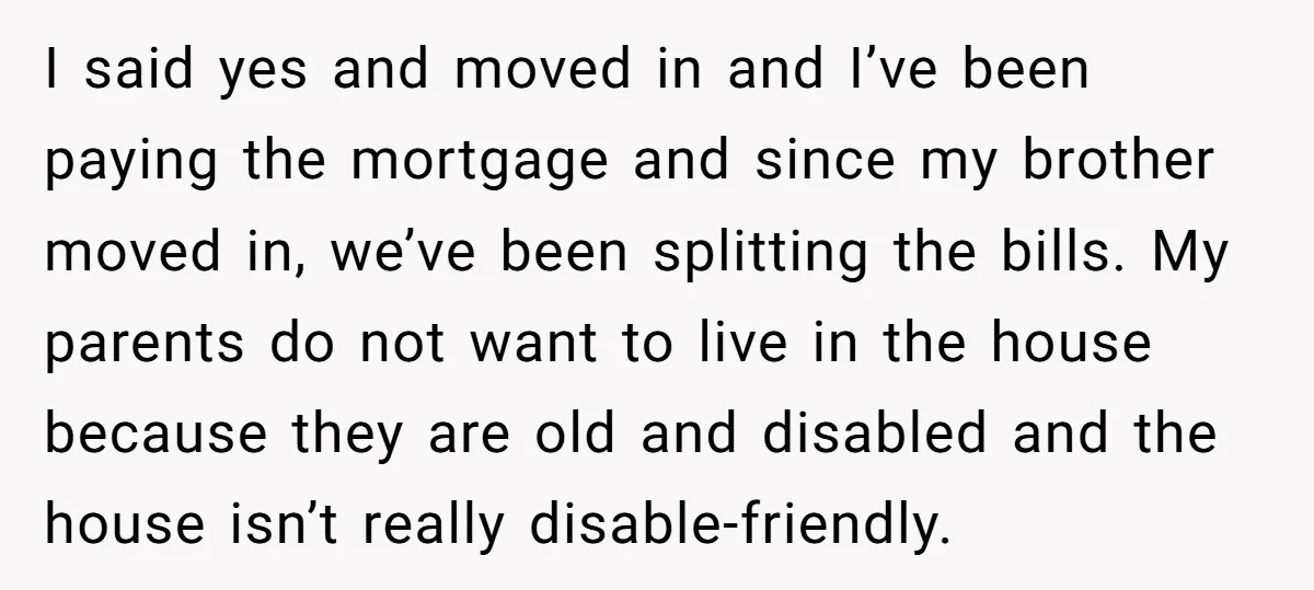 I said yes and moved in and I’ve been paying the mortgage and since my brother moved in, we’ve been splitting the bills. My parents do not want to live...
