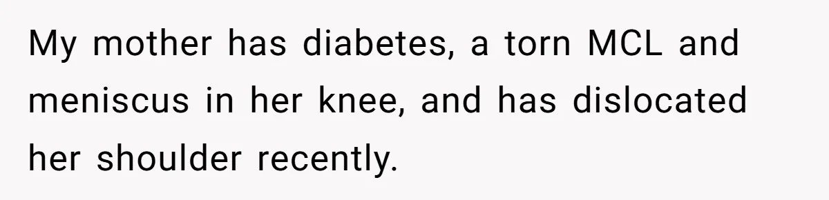 My mother has diabetes, a torn MCL and meniscus in her knee, and has dislocated her shoulder recently.