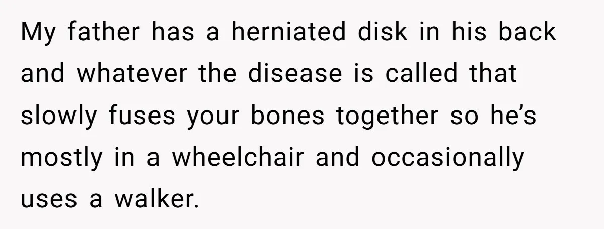My father has a herniated disk in his back and whatever the disease is called that slowly fuses your bones together so he’s mostly in a wheelchair and occasionally uses...
