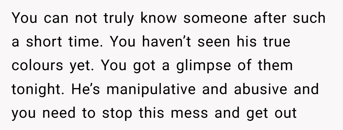 You can not truly know someone after such a short time. You haven’t seen his true colours yet. You got a glimpse of them tonight. He’s manipulative and abusive and...