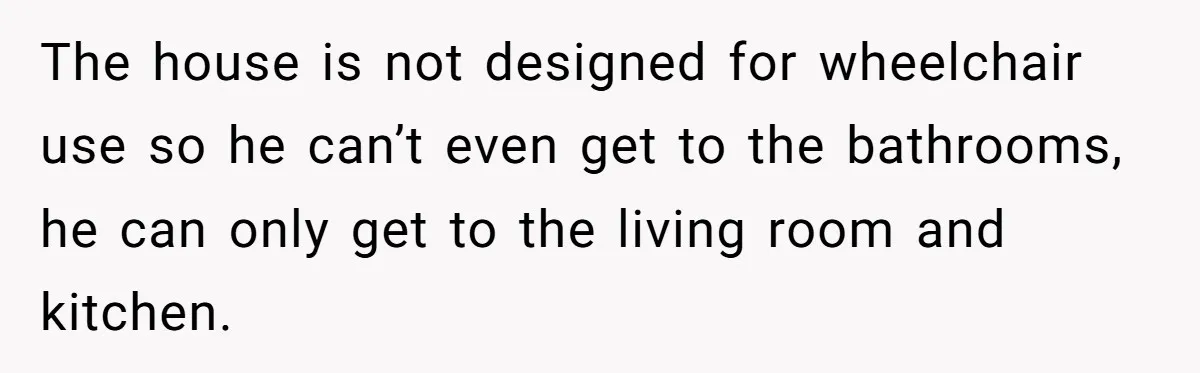 The house is not designed for wheelchair use so he can’t even get to the bathrooms, he can only get to the living room and kitchen.