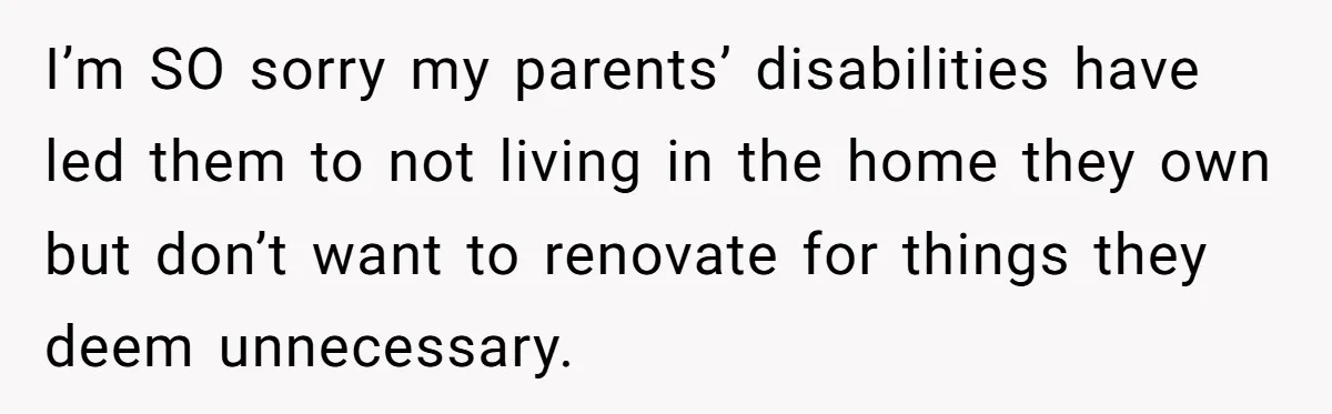 I’m SO sorry my parents’ disabilities have led them to not living in the home they own but don’t want to renovate for things they deem unnecessary.