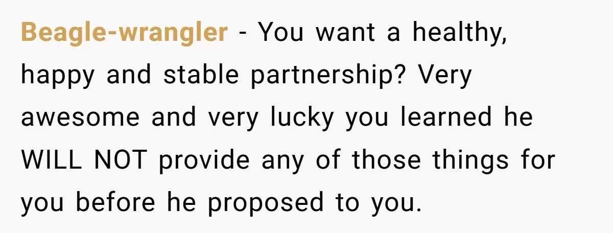 Beagle-wrangler − You want a healthy, happy and stable partnership? Very awesome and very lucky you learned he WILL NOT provide any of those things for you before he proposed...